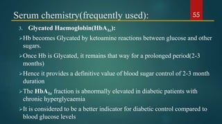 Serum chemistry(frequently used):
3. Glycated Haemoglobin(HbA1c):
Hb becomes Glycated by ketoamine reactions between glucose and other
sugars.
Once Hb is Glycated, it remains that way for a prolonged period(2-3
months)
Hence it provides a definitive value of blood sugar control of 2-3 month
duration
The HbA1c fraction is abnormally elevated in diabetic patients with
chronic hyperglycaemia
It is considered to be a better indicator for diabetic control compared to
blood glucose levels
55
 