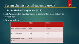 Serum chemistry(infrequently used):
2. Serum Alkaline Phosphatase: (ALP)
 ALP produced in small amounts in the liver but most notably in
osteoblasts
 Normal values:
ADULT CHILD
King Armstrong Units 4-13 15-30
Bodansky Units 1.5-4.5 5-14
International Units
(IU/l)
30-85
58
 