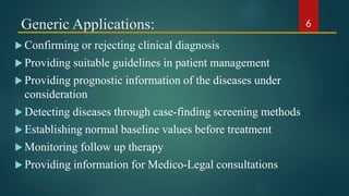 Generic Applications:
 Confirming or rejecting clinical diagnosis
 Providing suitable guidelines in patient management
 Providing prognostic information of the diseases under
consideration
 Detecting diseases through case-finding screening methods
 Establishing normal baseline values before treatment
 Monitoring follow up therapy
 Providing information for Medico-Legal consultations
6
 