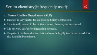 Serum chemistry(infrequently used):
2. Serum Alkaline Phosphatase: (ALP)
 This test is very useful for diagnosing biliary obstruction.
 Even in mild cases of obstructive disease, this enzyme is elevated.
 It is not very useful for diagnosing cirrhosis.
 If a patient has bone disease, this test may be highly inaccurate, as ALP is
also found in bone tissue.
60
 