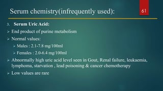 Serum chemistry(infrequently used):
3. Serum Uric Acid:
 End product of purine metabolism
 Normal values:
 Males : 2.1-7.8 mg/100ml
 Females : 2.0-6.4 mg/100ml
 Abnormally high uric acid level seen in Gout, Renal failure, leukaemia,
lymphoma, starvation , lead poisoning & cancer chemotherapy
 Low values are rare
61
 