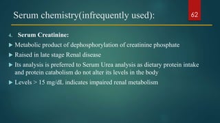 Serum chemistry(infrequently used):
4. Serum Creatinine:
 Metabolic product of dephosphorylation of creatinine phosphate
 Raised in late stage Renal disease
 Its analysis is preferred to Serum Urea analysis as dietary protein intake
and protein catabolism do not alter its levels in the body
 Levels > 15 mg/dL indicates impaired renal metabolism
62
 