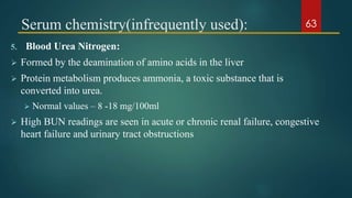 Serum chemistry(infrequently used):
5. Blood Urea Nitrogen:
 Formed by the deamination of amino acids in the liver
 Protein metabolism produces ammonia, a toxic substance that is
converted into urea.
 Normal values – 8 -18 mg/100ml
 High BUN readings are seen in acute or chronic renal failure, congestive
heart failure and urinary tract obstructions
63
 