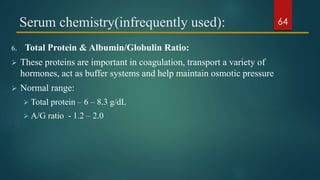 Serum chemistry(infrequently used):
6. Total Protein & Albumin/Globulin Ratio:
 These proteins are important in coagulation, transport a variety of
hormones, act as buffer systems and help maintain osmotic pressure
 Normal range:
 Total protein – 6 – 8.3 g/dL
 A/G ratio - 1.2 – 2.0
64
 