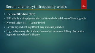 Serum chemistry(infrequently used):
7. Serum Bilirubin: (Brb)
 Bilirubin is a bile pigment derived from the breakdown of Haemoglobin
 Normal value: 0.1 – 1.2 mg/100ml
 Levels beyond 3.0 mg/100ml may indicate jaundice
 High values may also indicate haemolytic anaemia, biliary obstruction,
hepatitis and Gilbert’s disease
66
 