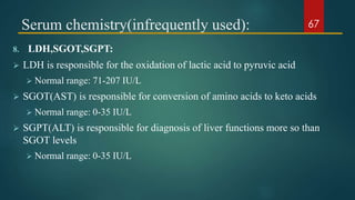 Serum chemistry(infrequently used):
8. LDH,SGOT,SGPT:
 LDH is responsible for the oxidation of lactic acid to pyruvic acid
 Normal range: 71-207 IU/L
 SGOT(AST) is responsible for conversion of amino acids to keto acids
 Normal range: 0-35 IU/L
 SGPT(ALT) is responsible for diagnosis of liver functions more so than
SGOT levels
 Normal range: 0-35 IU/L
67
 