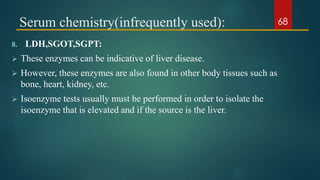 Serum chemistry(infrequently used):
8. LDH,SGOT,SGPT:
 These enzymes can be indicative of liver disease.
 However, these enzymes are also found in other body tissues such as
bone, heart, kidney, etc.
 Isoenzyme tests usually must be performed in order to isolate the
isoenzyme that is elevated and if the source is the liver.
68
 