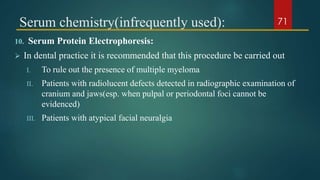 Serum chemistry(infrequently used):
10. Serum Protein Electrophoresis:
 In dental practice it is recommended that this procedure be carried out
I. To rule out the presence of multiple myeloma
II. Patients with radiolucent defects detected in radiographic examination of
cranium and jaws(esp. when pulpal or periodontal foci cannot be
evidenced)
III. Patients with atypical facial neuralgia
71
 