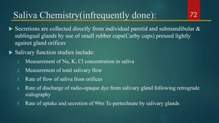Saliva Chemistry(infrequently done):
 Secretions are collected directly from individual parotid and submandibular &
sublingual glands by use of small rubber cups(Curby cups) pressed lightly
against gland orifices
 Salivary function studies include:
1. Measurement of Na, K, Cl concentration in saliva
2. Measurement of total salivary flow
3. Rate of flow of saliva from orifices
4. Rate of discharge of radio-opaque dye from salivary gland following retrograde
sialography
5. Rate of uptake and secretion of 99m Tc-pertechnate by salivary glands
72
 