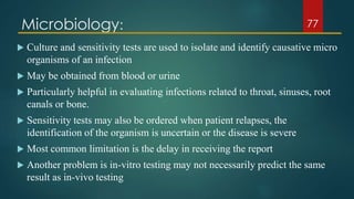 Microbiology:
 Culture and sensitivity tests are used to isolate and identify causative micro
organisms of an infection
 May be obtained from blood or urine
 Particularly helpful in evaluating infections related to throat, sinuses, root
canals or bone.
 Sensitivity tests may also be ordered when patient relapses, the
identification of the organism is uncertain or the disease is severe
 Most common limitation is the delay in receiving the report
 Another problem is in-vitro testing may not necessarily predict the same
result as in-vivo testing
77
 