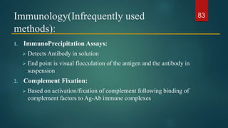 Immunology(Infrequently used
methods):
1. ImmunoPrecipitation Assays:
 Detects Antibody in solution
 End point is visual flocculation of the antigen and the antibody in
suspension
2. Complement Fixation:
 Based on activation/fixation of complement following binding of
complement factors to Ag-Ab immune complexes
83
 