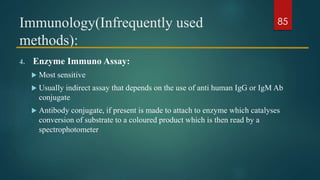 Immunology(Infrequently used
methods):
4. Enzyme Immuno Assay:
 Most sensitive
 Usually indirect assay that depends on the use of anti human IgG or IgM Ab
conjugate
 Antibody conjugate, if present is made to attach to enzyme which catalyses
conversion of substrate to a coloured product which is then read by a
spectrophotometer
85
 