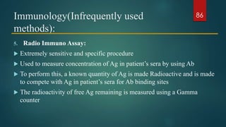 Immunology(Infrequently used
methods):
5. Radio Immuno Assay:
 Extremely sensitive and specific procedure
 Used to measure concentration of Ag in patient’s sera by using Ab
 To perform this, a known quantity of Ag is made Radioactive and is made
to compete with Ag in patient’s sera for Ab binding sites
 The radioactivity of free Ag remaining is measured using a Gamma
counter
86
 
