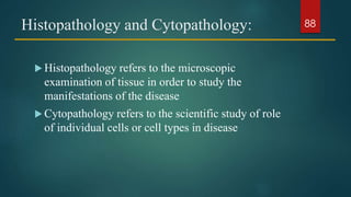 Histopathology and Cytopathology:
 Histopathology refers to the microscopic
examination of tissue in order to study the
manifestations of the disease
 Cytopathology refers to the scientific study of role
of individual cells or cell types in disease
88
 