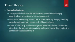 Tissue Biopsy:
 Contraindications:
The systemic health of the patient may contraindicate biopsy
completely or at least cause its postponement
Site of the lesion may pose a risk to biopsy (for eg. Biopsy in richly
vascularized areas may pose a risk of haemorrhage)
Cases of clinically obvious malignant neoplasm should be referred
directly to the appropriate specialist as biopsy would delay definitive
care rather than accelerate it
90
 