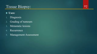 Tissue Biopsy:
 Uses:
1. Diagnosis
2. Grading of tumours
3. Metastatic lesions
4. Recurrence
5. Management Assessment
92
 