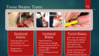 Tissue Biopsy Types:
Excisional
biopsy:
Total excision of a
small lesion for
microscopic exam.
Diagnostic +
Therapeutic
Incisional
Biopsy
Performed by
removing a wedge
shaped specimen of
pathological tissue
along with
surrounding normal
zone
Punch Biopsy:
With this technique
the surgical defect
produced is small
and does not
require suturing
Tissue is removed in
same manner as
incisional/excisional
93
 