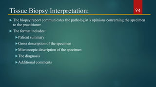 Tissue Biopsy Interpretation:
 The biopsy report communicates the pathologist’s opinions concerning the specimen
to the practitioner
 The format includes:
Patient summary
Gross description of the specimen
Microscopic description of the specimen
The diagnosis
Additional comments
94
 