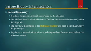 Tissue Biopsy Interpretation:
Patient Summary:
It restates the patient information provided by the clinician
The clinician should review this info to find out any inaccuracies that may affect
the diagnosis
The only new information is the Reference Number assigned to the specimen by
the pathologist
Any future communications with the pathologist about the case must include this
reference number
95
 