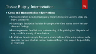 Tissue Biopsy Interpretation:
Gross and Histopathologic descriptions
Gross description includes macroscopic features like colour , general shape and
metric dimensions
Microscopic description includes the composition of the normal tissues and any
abnormal findings
It can supplement the clinician’s understanding of the pathologist’s diagnosis and
may reveal the severity of some lesions.
In addition, the microscopic description should indicate if the lesion extends to the
specimen margins, which in cases of excisional biopsy may suggest the possibility
of recurrence
96
 