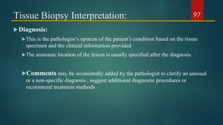 Tissue Biopsy Interpretation:
Diagnosis:
This is the pathologist’s opinion of the patient’s condition based on the tissue
specimen and the clinical information provided
The anatomic location of the lesion is usually specified after the diagnosis
Comments may be occasionally added by the pathologist to clarify an unusual
or a non-specific diagnosis , suggest additional diagnostic procedures or
recommend treatment methods
97
 