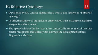 Exfoliative Cytology:
 Developed by Dr. George Papanicolaou who is also known as “Father of
cytology”
 In this, the surface of the lesion is either wiped with a sponge material or
scraped to make a smear.
 The appreciation of the fact that some cancer cells are so typical that they
can be recognized individually has allowed the development of this
diagnostic technique
99
 