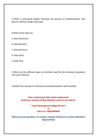 3 What is structured design? Illustrate the process of modularisation. Also 
discuss modular design technique. 
4 Write short notes on: 
a. Data Dictionary 
b. Data Element 
c. Data Structure 
d. Data Store 
e. Data Flow 
5 What are the different types of methods used for the training of operators 
and users? Discuss. 
6 Explain the concept of inheritance and polymorphism with example. 
Dear students get fully solved assignments 
Send your semester & Specialization name to our mail id : 
“ help.mbaassignments@gmail.com ” 
or 
Call us at : 08263069601 
(These are just questions. For answer samples check out our latest uploadd in 
Blog Archive) 
