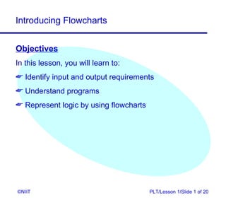 Introducing Flowcharts


Objectives
In this lesson, you will learn to:
 Identify input and output requirements
 Understand programs
 Represent logic by using flowcharts




©NIIT                                   PLT/Lesson 1/Slide 1 of 20
 