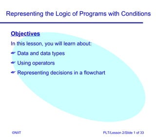 Representing the Logic of Programs with Conditions


 Objectives
 In this lesson, you will learn about:
  Data and data types
  Using operators
  Representing decisions in a flowchart




  ©NIIT                                  PLT/Lesson 2/Slide 1 of 33
 