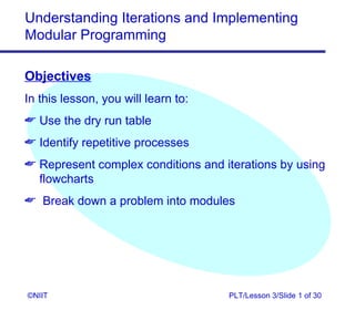 Understanding Iterations and Implementing
Modular Programming

Objectives
In this lesson, you will learn to:
 Use the dry run table
 Identify repetitive processes
 Represent complex conditions and iterations by using
  flowcharts
 Break down a problem into modules




©NIIT                                PLT/Lesson 3/Slide 1 of 30
 