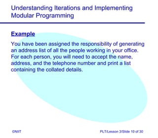 Understanding Iterations and Implementing
Modular Programming

Example
You have been assigned the responsibility of generating
an address list of all the people working in your office.
For each person, you will need to accept the name,
address, and the telephone number and print a list
containing the collated details.




©NIIT                                 PLT/Lesson 3/Slide 10 of 30
 