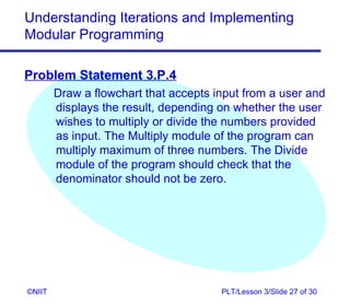 Understanding Iterations and Implementing
Modular Programming

Problem Statement 3.P.4
        Draw a flowchart that accepts input from a user and
        displays the result, depending on whether the user
        wishes to multiply or divide the numbers provided
        as input. The Multiply module of the program can
        multiply maximum of three numbers. The Divide
        module of the program should check that the
        denominator should not be zero.




©NIIT                                  PLT/Lesson 3/Slide 27 of 30
 