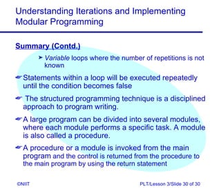 Understanding Iterations and Implementing
Modular Programming

Summary (Contd.)
        ® Variable   loops where the number of repetitions is not
         known
 Statements within a loop will be executed repeatedly
  until the condition becomes false
 The structured programming technique is a disciplined
 approach to program writing.
 A large program can be divided into several modules,
  where each module performs a specific task. A module
  is also called a procedure.
 A procedure or a module is invoked from the main
  program and the control is returned from the procedure to
  the main program by using the return statement

©NIIT                                      PLT/Lesson 3/Slide 30 of 30
 