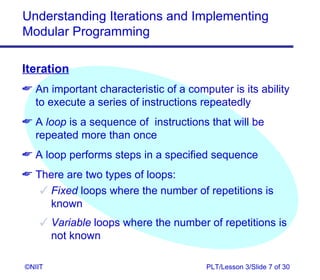 Understanding Iterations and Implementing
Modular Programming

Iteration
 An important characteristic of a computer is its ability
  to execute a series of instructions repeatedly
 A loop is a sequence of instructions that will be
  repeated more than once
 A loop performs steps in a specified sequence
 There are two types of loops:
    Fixed loops where the number of repetitions is
     known
     Variable loops where the number of repetitions is
      not known

©NIIT                                  PLT/Lesson 3/Slide 7 of 30
 