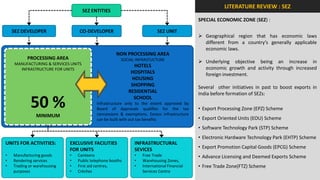 LITERATURE REVIEW : SEZ
                                      SEZ ENTITIES
                                                                                              SPECIAL ECONOMIC ZONE (SEZ) :

    SEZ DEVELOPER                 CO-DEVELOPER                             SEZ UNIT
                                                                                               Geographical region that has economic laws
                                                                                                different from a country’s generally applicable
                                                                                                economic laws.
                                                     NON PROCESSING AREA
           PROCESSING AREA                              SOCIAL INFRASTUCTURE
     MANUFACTURING & SERVICES UNITS                                                            Underlying objective being an increase in
                                                              HOTELS                            economic growth and activity through increased
       INFRASTRUCTURE FOR UNITS
                                                             HOSPITALS                          foreign investment.
                                                             HOUSING
                                                             SHOPPING                         Several other initiatives in past to boost exports in
                                                            RESIDENTIAL                       India before formation of SEZs:

            50 %                                              SCHOOL
                                            Infrastructure only to the extent approved by
                                            Board of Approvals qualifies for the tax
                                            concessions & exemptions. Excess infrastructure
                                                                                              • Export Processing Zone (EPZ) Scheme
               MINIMUM                                                                        • Export Oriented Units (EOU) Scheme
                                            can be built with out tax benefits
                                                                                              • Software Technology Park (STP) Scheme
                                                                                              • Electronic Hardware Technology Park (EHTP) Scheme
UNITS FOR ACTIVITIES:        EXCLUSIVE FACILITIES              INFRASTRUCTURAL
                             FOR UNITS                         SEVICES                        • Export Promotion Capital Goods (EPCG) Scheme
•   Manufacturing goods      •   Canteens                      •   Free Trade                 • Advance Licensing and Deemed Exports Scheme
•   Rendering services       •   Public telephone booths       •   Warehousing Zones,
•   Trading or warehousing   •   First aid centres,            •   International Financial    • Free Trade Zone(FTZ) Scheme
    purposes                 •   Crèches                           Services Centre
 