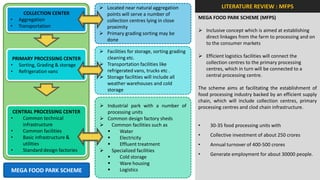  Located near natural aggregation                     LITERATURE REVIEW : MFPS
      COLLECTION CENTER            points will serve a number of
•   Aggregation                                                              MEGA FOOD PARK SCHEME (MFPS)
                                   collection centres lying in close
•   Transportation                 proximity
                                                                              Inclusive concept which is aimed at establishing
                                  Primary grading sorting may be
                                                                               direct linkages from the farm to processing and on
                                   done
                                                                               to the consumer markets
                                  Facilities for storage, sorting grading
 PRIMARY PROCESSING CENTER         cleaning etc.                              Efficient logistics facilities will connect the
• Sorting, Grading & storage      Transportation facilities like              collection centres to the primary processing
• Refrigeration vans               refrigerated vans, trucks etc .             centres, which in turn will be connected to a
                                  Storage facilities will include all         central processing centre.
                                   weather warehouses and cold
                                   storage                                   The scheme aims at facilitating the establishment of
                                                                             food processing industry backed by an efficient supply
                                                                             chain, which will include collection centres, primary
                                  Industrial park with a number of          processing centres and clod chain infrastructure.
 CENTRAL PROCESSING CENTER         processing units
•    Common technical             Common design factory sheds
     infrastructure               Common facilities such as                 •    30-35 food processing units with
•    Common facilities                 Water
•                                                                            •    Collective investment of about 250 crores
     Basic infrastructure &            Electricity
     utilities                         Effluent treatment                   •    Annual turnover of 400-500 crores
•    Standard design factories    Specialized facilities
                                                                             •    Generate employment for about 30000 people.
                                       Cold storage
                                       Ware housing
MEGA FOOD PARK SCHEME                  Logistics
 