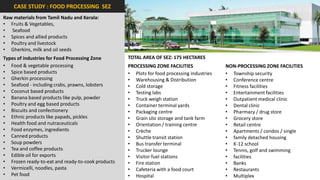 CASE STUDY : FOOD PROCESSING SEZ
Raw materials from Tamil Nadu and Kerala:
• Fruits & Vegetables,
• Seafood
• Spices and allied products
• Poultry and livestock
• Gherkins, milk and oil seeds
Types of industries for Food Processing Zone       TOTAL AREA OF SEZ: 175 HECTARES
• Food & vegetable processing                      PROCESSING ZONE FACILITIES               NON-PROCESSING ZONE FACILITIES
• Spice based products                             • Plots for food processing industries   • Township security
• Gherkin processing                               • Warehousing & Distribution             • Conference centre
• Seafood - including crabs, prawns, lobsters      • Cold storage                           • Fitness facilities
• Coconut based products                           • Testing labs                           • Entertainment facilities
• Banana based products like pulp, powder          • Truck weigh station                    • Outpatient medical clinic
• Poultry and egg based products                   • Container terminal yards               • Dental clinic
• Biscuits and confectionery                       • Packaging centre                       • Pharmacy / drug store
• Ethnic products like papads, pickles             • Grain silo storage and tank farm       • Grocery store
• Health food and nutraceuticals                   • Orientation / training centre          • Retail centre
• Food enzymes, ingredients                        • Crèche                                 • Apartments / condos / single
• Canned products                                  • Shuttle transit station                • family detached housing
• Soup powders                                     • Bus transfer terminal                  • K-12 school
• Tea and coffee products                          • Trucker lounge                         • Tennis, golf and swimming
• Edible oil for exports                           • Visitor fuel stations                  • facilities
• Frozen ready-to-eat and ready-to-cook products   • Fire station                           • Banks
• Vermicelli, noodles, pasta                       • Cafeteria with a food court            • Restaurants
• Pet food                                         • Hospital                               • Multiplex
 