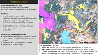 CASE STUDY : MMHL
MULTI-MODAL LOGISTICS HUB:
Pithampur-Dhar-Mhow Investment Region
Sub-region of Delhi-Mumbai industrial corridor (DMIC)

Functions:
• Provide facilities and services for
   collection, distribution, storage and transportation
   of goods meant for exports and imports
• Provide competitive cost and fast turnaround
   times
• Improve efficiency of operations in the region
• Improve strategic attractiveness as an investment
   destination

Infrastructure Development Strategy
• Prioritization of Rail Projects: Conversion of metre
    gauge to broad gauge & extensions at required
    palces.
• Entry from NH-3 to Proposed Site of MMLH
• Promotion of Railway Sidings
                                                          SITE DELINEATION CRITERIA:
                                                          • Indore SEZ: Western side of the site for MMLH is delineated by Indore SEZ
                                                          • NH-3 Bypass: Southern edge of the proposed site is delineated Bypass for NH-3
                                                          • Propose Indore-Dahod Rail Link: The northern edge of the proposed site for the
                                                              MMLH is delineated by the proposed railway line between Indore and Dahod.
 