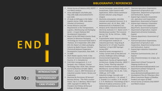 BIBLIOGRAPHY / REFERENCES
                          Annual Survey of Industry (ASI), MOFPI     Journal homepage: www.elsevier .com/          Food and Agriculture Organization,
                           and IMaCS analysis                          locate/eswa, Expert Systems with               Department of Agriculture and
                          www.nefoodpark.com/index.php,               Applications, Multi-criteria warehouse         Cooperation, Department of Agriculture
                           http://db.nedfi.com/content/north-          location selection using Choquet               and Horticulture, Gujarat
                           east-india                                  integral                                      Gujarat Agro Industries Corporation
                          CII study on Skill gaps in the Indian      Electricity consumption, electribty            Ltd., Agriculture and Cooperation
                           Logistics Sector, CMIE, Indo-Italian        intensity and industrial structure: G. A.      department, Government of Gujarat
                           Chamber of Commerce                         Hankinson and J. M. W. Rhys, 1983             Gujarat Agro Industries Corporation
                          Human Resource and Skill                    Butterworth & Co (Publishers) Ltd.             Ltd., Agriculture and Cooperation
                           Requirements in the Transportation,        Analysis of the Industrial Demand for          department, Government of Gujarat
                           Logistics, Warehousing and Packaging        Electricity Author(s): R. E. Baxter and R.    Department of Agriculture, Gujarat
                           Sector – A report National Skill            ReesReviewed work(s): The Economic            Department of Animal Husbandry,
                           Development Corporation                     Journal, Vol. 78, No. 310 (Jun., 1968),        Gujarat
                          Report of the APO Multi-Country Study       pp. 277-298                                   Fisheries department, Government of
                           Mission on Minimum-Packaging               A quantitative water resource planning         Gujarat
                           Technology for Processed Foods held in      and management model for an                   Food and Agriculture Organization,
                           Thailand, 10-15 September 2001 (SME-        industrial park level, Yong Geng Æ             Department of Agriculture and
                           OS1-01), Report on Indian packaging         Raymond Coˆte´ Æ Fujita Tsuyoshi,              Cooperation, Department of Agriculture
                           industry by Badrul Hassan, Director         Published: 13 April 2007 Springer-             and Horticulture, Gujarat
                           (Technical),National Cooperative            Verlag 2007                                   Gujarat Agro Industries Corporation
                           Development Corporation, New Delhi         Industrial waste management in                 Limited
                          CII 2009                                    Turkey: Current state of the field and        Industries Commisionerate, Govt. of
                          Multi Modal Logistics Parks: A Key          primary challenges Güray Salihoglu             Gujarat
                           Factor for Economic Development of a        Environmental Engineering                     http://investinmanipur.nic.in/agro_foo
                           Country, R. K. Vishwakarma                  Department, Faculty of Engineering &           d.htm
                          Cold chain management, Er. A. K.            Architecture, Uludag University, 16059        Department of Road Transport &
                           Senapati, Asst. Professor, Process          Bursa, Turkey Planning Industrial              Shipping (morth.nic.in),
                           Technology Dept. ACHF, NAU, Navsari         Waste Treatment Author(s): Hayse H.            www.destinationmadhyapradesh.com
                          Journal of Business & Public Affairs,       BlackSource: Journal (Water Pollution         Department of Road Transport &
                           Volume 1, Issue 2, 2007 Dimensions of       Control Federation), Vol. 41, No. 7 (Jul.,     Shipping (morth.nic.in),
          INTRODUCTION     Industrial Location Factors: Review and     1969), pp. 1277-1284                           www.destinationmadhyapradesh.com
                           Exploration                                Industrial Ecology: Concepts and              Development Plan for Pithampur-Dhar-

GO TO :   METHODOLOGY     Reprinted By Permission Of Harvard
                           Business Review. “The Plant Location
                                                                       Approaches Author(s): L. W. Jelinski, T.
                                                                       E. Graedel, R. A. Laudise, D. W. McCall,
                                                                                                                      Mhow Investment Region of Madhya
                                                                                                                      Pradesh sub-region of DMIC
                           Puzzle,” By A. D. Bartness, March–April     C. K. N. PatelSource: Proceedings of the      Annual Survey of Industry (ASI) MOFPI
          CASE STUDIES     1994. Copyright © 1994 By The               National Academy of Sciences of the            and IMaCS analysis
                           President And Fellows Of Harvard            United States of America,Vol. 89, No. 3
                           College; All Rights Reserved.               (Feb. 1, 1992)
 