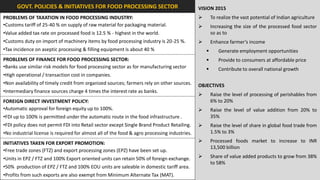GOVT. POLICIES & INITIATIVES FOR FOOD PROCESSING SECTOR                                 VISION 2015
PROBLEMS OF TAXATION IN FOOD PROCESSING INDUSTRY:                                                    To realize the vast potential of Indian agriculture
•Customs tariff of 25-40 % on supply of raw material for packaging material.                         Increasing the size of the processed food sector
•Value added tax rate on processed food is 12.5 % - highest in the world.                             so as to
•Customs duty on import of machinery items by food processing industry is 20-25 %.                   Enhance farmer’s income
•Tax incidence on aseptic processing & filling equipment is about 40 %                                  Generate employment opportunities
PROBLEMS OF FINANCE FOR FOOD PROCESSING SECTOR:                                                         Provide to consumers at affordable price
•Banks use similar risk models for food processing sector as for manufacturing sector                   Contribute to overall national growth
•High operational / transaction cost in companies.
•Non availability of timely credit from organized sources; farmers rely on other sources.     OBJECTIVES
•Intermediary finance sources charge 4 times the interest rate as banks.
                                                                                                     Raise the level of processing of perishables from
FOREIGN DIRECT INVESTMENT POLICY:                                                                     6% to 20%
•Automatic approval for foreign equity up to 100%.                                                   Raise the level of value addition from 20% to
•FDI up to 100% is permitted under the automatic route in the food infrastructure .                   35%
•FDI policy does not permit FDI into Retail sector except Single Brand Product Retailing.            Raise the level of share in global food trade from
•No industrial license is required for almost all of the food & agro processing industries.           1.5% to 3%

INITIATIVES TAKEN FOR EXPORT PROMOTION:                                                              Processed foods market to increase to INR
                                                                                                      13,500 billion
•Free trade zones (FTZ) and export processing zones (EPZ) have been set up.
•Units in EPZ / FTZ and 100% Export oriented units can retain 50% of foreign exchange.               Share of value added products to grow from 38%
                                                                                                      to 58%
•50% production of EPZ / FTZ and 100% EOU units are saleable in domestic tariff area.
•Profits from such exports are also exempt from Minimum Alternate Tax (MAT).
 