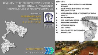 CONTENTS:
DEVELOPMENT OF FOOD PROCESSING SECTOR IN    1.    INRODUCTION TO INDIAN FOOD PROCESSING
            NORTH BENGAL & PROVISION OF           SCENARIO
   INFRASTRUCTURE FOR FOOD PROCESSING SEZ   2.    GOVT. POLICIES & INITIATIVES FOR FOOD
                                                  PROCESSING SECTOR
                      Prepared by:          3.    NORTH BENGAL : SITE & DEVELOPMENT POTENTIAL
                                                  ANALYSIS
              SHUBHRANEEL AICH              4.    NEED FOR PROJECT
                   10 ID 60 R15             5.    AIM, OBJECTIVES, SCOPE & LIMITATIONS
               R.C.G.S.I.D.M                6.    PROJECT METHODOLOGY
                                            7.    LITERATURE REVIEW
                                            8.    CASE STUDIES
                                            9.    DATA COLLECTION QUESTIONNAIRE
                                            10.   BIBLIOGRAPHY




                  M.TECH PROJECT
                  2011-2012
 