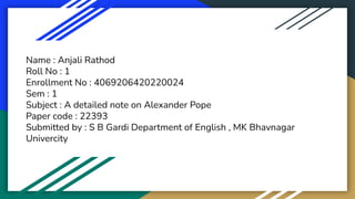 Name : Anjali Rathod
Roll No : 1
Enrollment No : 4069206420220024
Sem : 1
Subject : A detailed note on Alexander Pope
Paper code : 22393
Submitted by : S B Gardi Department of English , MK Bhavnagar
Univercity
 