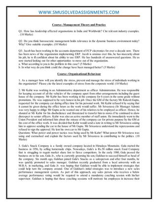 WWW.SMUSOLVEDASSIGNMENTS.COM
Course: Management Theory and Practice
Q1. How has leadership affected organisations in India and Worldwide? Cite relevant industry examples.
. (10 Marks)
Q2. Do you think bureaucratic management holds relevance in the dynamic business environment today?
Why? Give suitable examples. (10 Marks)
Q3. Jacob has been working in the accounts department of FCP electronics for over a decade now. There
has been news of the organization implementing ERP. Jacob is anxious over this, he has insecurity about
his job, he is ill confident about his ability to use ERP. He has hundreds of unanswered questions. He as
now started looking out for other opportunities to move out of the organization.
a. What according to you is the problem in this case? (5 Marks)
b. In what way do you think could the change have been managed better? (5 Marks)
Course: Organisational Behaviour
1. As a manager how will you identify the stress, prevent and manage the stress of individuals working in
the organization? Please cite the latest examples of stress from the corporate world. (10 Marks)
2. Mr Kabir was working in an Administrative department as officer Administration. He was responsible
for keeping account of all the vehicles of the company apart from other arrangements including the guest
house of the company. Mr Kabir has been working in the company for 6 years in the same grade without
promotions. He was supposed to be very honest in his job. Once the GM of the factory Mr Rakesh Gupta,
requested for the company car during office time for his personal work. Mr Kabir refused it by saying that
it cannot be given during the office hours as the work would suffer. Mr Srivastava (Sr Manager Admin)
was very happy to oblige Mr Gupta as he wanted one of his relatives to be employed as officer. Hence, he
shouted at Mr Kabir for his disobedience and threatened to transfer him to stores if he continued to show
disrespect to senior officers. Kabir was also an active member of staff union. He immediately went to the
Union President and informed him about the misuse of the company car for private purpose by the GM at
the cost of the office work. It was decided that Kabir would send a note in writing to Mr Srivastava asking
him to approve sending the car to the house of Mr Gupta. Mr Srivastava understood the repercussions and
refused to sign the approval. He lent his own car to Mr Gupta.
Questions: What power and power tactics was being used by Mr Kabir? What power Mr Srivastava was
using and earmarked and explain the factors used by Mr Srivastava in contributing to the politics. (10
Marks)
3. Gulu's Snack Company is a family owned company located in Himalaya Mountains. Gulu started the
business in 1956, by selling homemade chips. Nowadays, Gulu's is Rs.58 million snack Food Company
that is struggling to regain market share lost to fierce competitors. In the early 1980, Gulu passed the
business on to his son, Gulu Jr., who is currently grooming his son, Gulshan to succeed himself as head of
the company. Six month ago, Gulshan joined Gulu's Snacks as a salesperson and after four months, he
was quickly promoted to sales manager. Gulshan recently graduated from a local university with an
M.B.A. in marketing, and Gulu Jr. was hoping that Gulshan would be able to implement strategies that
could help turn the company around. One of Gulshan's initial strategies was to introduce a new sales
performance management system. As part of this approach, any sales person who receives a below
average performance rating would be required to attend a mandatory coaching session with his/her
supervisor. Gulshan is hoping that these coaching sessions will motivate his employees in increase their
 