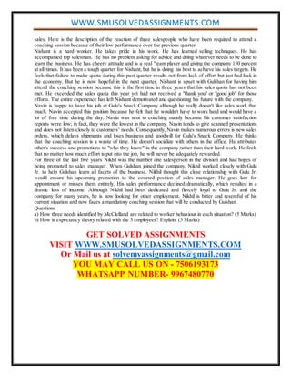 WWW.SMUSOLVEDASSIGNMENTS.COM
sales. Here is the description of the reaction of three salespeople who have been required to attend a
coaching session because of their low performance over the previous quarter.
Nishant is a hard worker. He takes pride in his work. He has learned selling techniques. He has
accompanied top salesman. He has no problem asking for advice and doing whatever needs to be done to
learn the business. He has cheery attitude and is a real "team player and giving the company 150 percent
at all times. It has been a tough quarter for Nishant, but he is doing his best to achieve his sales targets. He
feels that failure to make quota during this past quarter results not from lack of effort but just bad luck in
the economy. But he is now hopeful in the next quarter. Nishant is upset with Gulshan for having him
attend the coaching session because this is the first time in three years that his sales quota has not been
met. He exceeded the sales quota this year yet had not received a "thank you" or "good job" for those
efforts. The entire experience has left Nishant demotivated and questioning his future with the company.
Navin is happy to have his job at Gulu's Snack Company although he really doesn't like sales work that
much. Navin accepted this position because he felt that he wouldn't have to work hard and would have a
lot of free time during the day. Navin was sent to coaching mainly because his customer satisfaction
reports were low; in fact, they were the lowest in the company. Navin tends to give scanned presentations
and does not listen closely to customers’ needs. Consequently, Navin makes numerous errors is new sales
orders, which delays shipments and loses business and goodwill for Gulu's Snack Company. He thinks
that the coaching session is a waste of time. He doesn't socialize with others in the office. He attributes
other's success and promotions to "who they know" in the company rather than their hard work. He feels
that no matter how much effort is put into the job, he will never be adequately rewarded.
For three of the last five years Nikhil was the number one salesperson in the division and had hopes of
being promoted to sales manager. When Gulshan joined the company, Nikhil worked closely with Gulu
Jr. to help Gulshan learn all facets of the business. Nikhil thought this close relationship with Gulu Jr.
would ensure his upcoming promotion to the coveted position of sales manager. He goes late for
appointment or misses them entirely. His sales performance declined dramatically, which resulted in a
drastic loss of income. Although Nikhil had been dedicated and fiercely loyal to Gulu Jr. and the
company for many years, he is now looking for other employment. Nikhil is bitter and resentful of his
current situation and now faces a mandatory coaching session that will be conducted by Gulshan.
Questions
a) How three needs identified by McClelland are related to worker behaviour in each situation? (5 Marks)
b) How is expectancy theory related with the 3 employees? Explain. (5 Marks)
GET SOLVED ASSIGNMENTS
VISIT WWW.SMUSOLVEDASSIGNMENTS.COM
Or Mail us at solvemyassignments@gmail.com
YOU MAY CALL US ON - 7506193173
WHATSAPP NUMBER- 9967480770
 