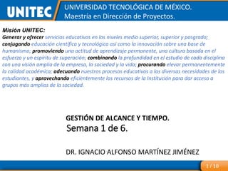 Semana 1 de 6.
UNIVERSIDAD TECNOLÓGICA DE MÉXICO.
Maestría en Dirección de Proyectos.
GESTIÓN DE ALCANCE Y TIEMPO.
DR. IGNACIO ALFONSO MARTÍNEZ JIMÉNEZ
1 / 10
Misión UNITEC:
Generar y ofrecer servicios educativos en los niveles medio superior, superior y posgrado;
conjugando educación científica y tecnológica así como la innovación sobre una base de
humanismo; promoviendo una actitud de aprendizaje permanente, una cultura basada en el
esfuerzo y un espíritu de superación; combinando la profundidad en el estudio de cada disciplina
con una visión amplia de la empresa, la sociedad y la vida; procurando elevar permanentemente
la calidad académica; adecuando nuestros procesos educativos a las diversas necesidades de los
estudiantes, y aprovechando eficientemente los recursos de la Institución para dar acceso a
grupos más amplios de la sociedad.
 
