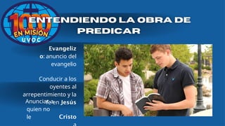 Evangeliz
o: anuncio del
evangelio
Conducir a los
oyentes al
arrepentimiento y la
fe en Jesús
Cristo
Anunciar a
quien no
le
 