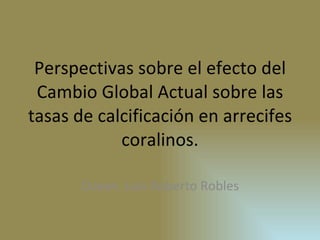 Perspectivas sobre el efecto del Cambio Global Actual sobre las tasas de calcificación en arrecifes coralinos. Ocean. Luis Roberto Robles 