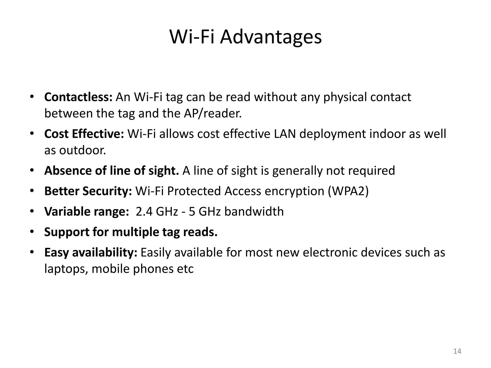 Wi-Fi Advantages
• Contactless: An Wi-Fi tag can be read without any physical contact
between the tag and the AP/reader.
• Cost Effective: Wi-Fi allows cost effective LAN deployment indoor as well
as outdoor.
• Absence of line of sight. A line of sight is generally not required
• Better Security: Wi-Fi Protected Access encryption (WPA2)
• Variable range: 2.4 GHz - 5 GHz bandwidth
• Support for multiple tag reads.
• Easy availability: Easily available for most new electronic devices such as
laptops, mobile phones etc
14
 