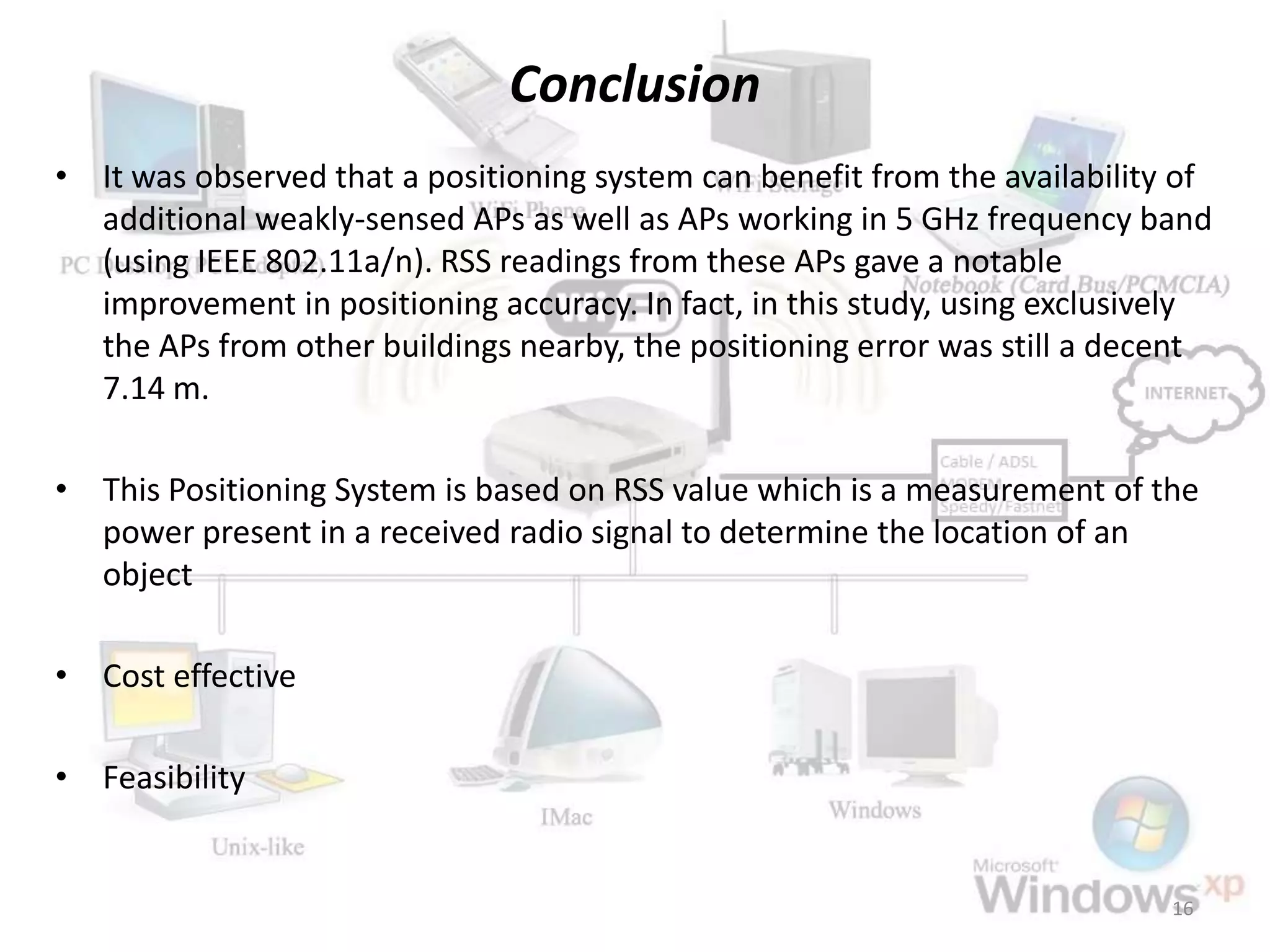 Conclusion
• It was observed that a positioning system can benefit from the availability of
additional weakly-sensed APs as well as APs working in 5 GHz frequency band
(using IEEE 802.11a/n). RSS readings from these APs gave a notable
improvement in positioning accuracy. In fact, in this study, using exclusively
the APs from other buildings nearby, the positioning error was still a decent
7.14 m.
• This Positioning System is based on RSS value which is a measurement of the
power present in a received radio signal to determine the location of an
object
• Cost effective
• Feasibility
16
 