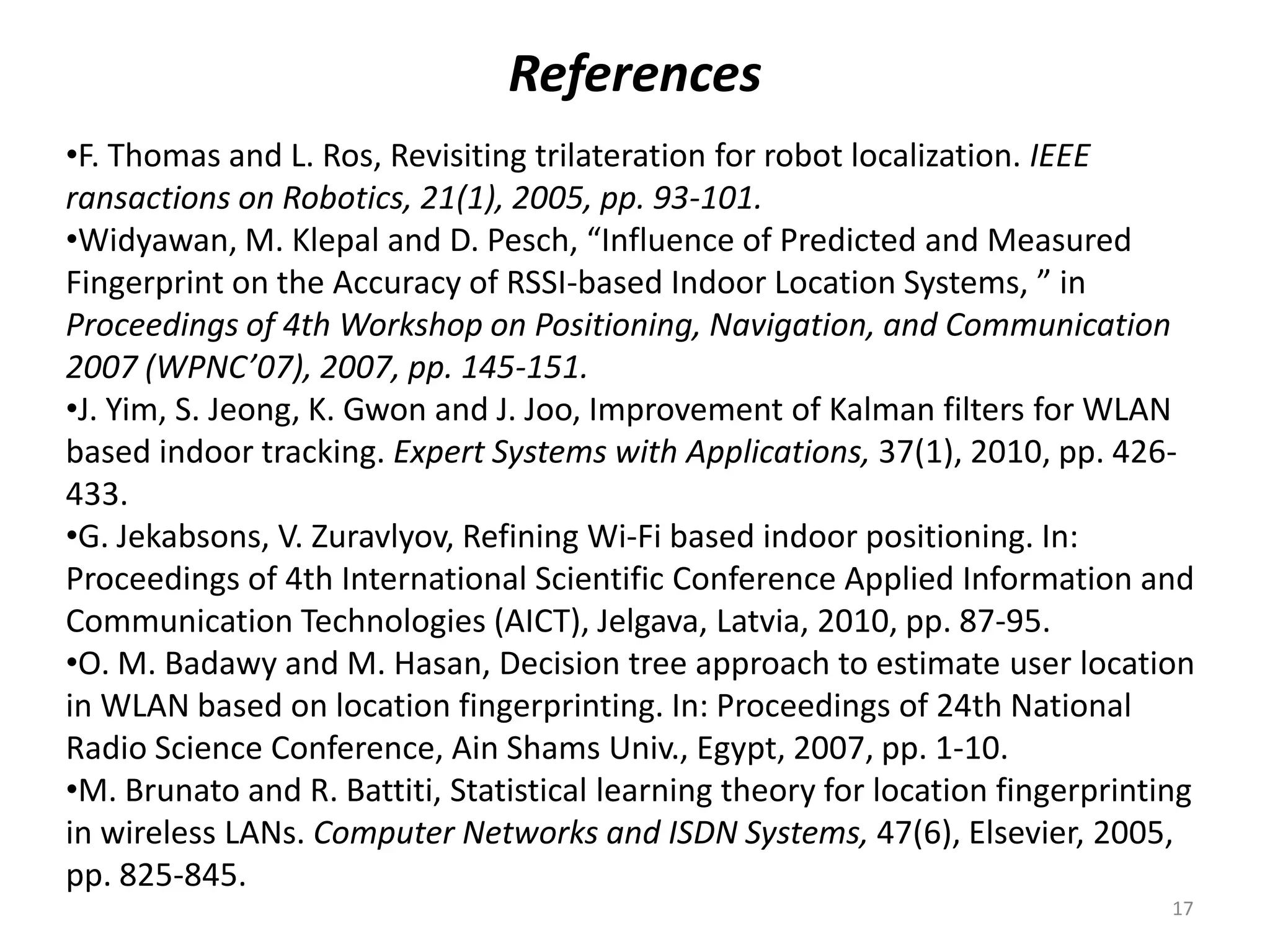 References
•F. Thomas and L. Ros, Revisiting trilateration for robot localization. IEEE
ransactions on Robotics, 21(1), 2005, pp. 93-101.
•Widyawan, M. Klepal and D. Pesch, “Influence of Predicted and Measured
Fingerprint on the Accuracy of RSSI-based Indoor Location Systems, ” in
Proceedings of 4th Workshop on Positioning, Navigation, and Communication
2007 (WPNC’07), 2007, pp. 145-151.
•J. Yim, S. Jeong, K. Gwon and J. Joo, Improvement of Kalman filters for WLAN
based indoor tracking. Expert Systems with Applications, 37(1), 2010, pp. 426-
433.
•G. Jekabsons, V. Zuravlyov, Refining Wi-Fi based indoor positioning. In:
Proceedings of 4th International Scientific Conference Applied Information and
Communication Technologies (AICT), Jelgava, Latvia, 2010, pp. 87-95.
•O. M. Badawy and M. Hasan, Decision tree approach to estimate user location
in WLAN based on location fingerprinting. In: Proceedings of 24th National
Radio Science Conference, Ain Shams Univ., Egypt, 2007, pp. 1-10.
•M. Brunato and R. Battiti, Statistical learning theory for location fingerprinting
in wireless LANs. Computer Networks and ISDN Systems, 47(6), Elsevier, 2005,
pp. 825-845.
17
 